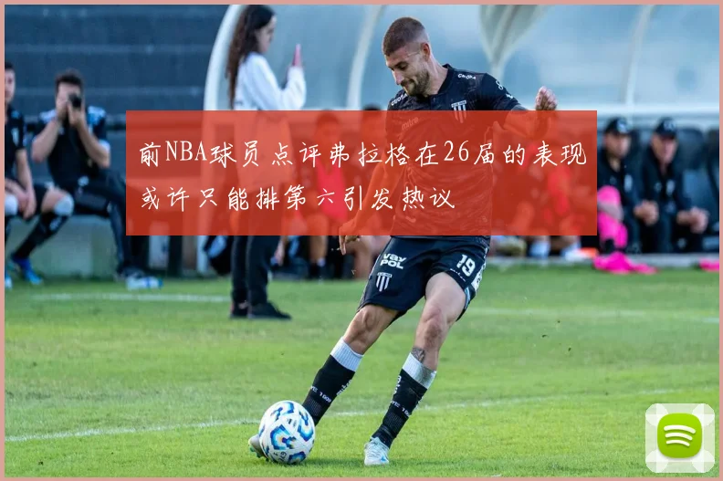 前NBA球员点评弗拉格在26届的表现或许只能排第六引发热议