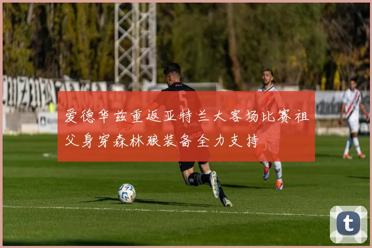 爱德华兹重返亚特兰大客场比赛祖父身穿森林狼装备全力支持