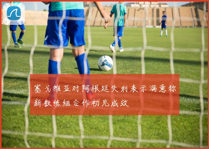 塞戈维亚对阿根廷失利表示满意称新教练组合作初见成效