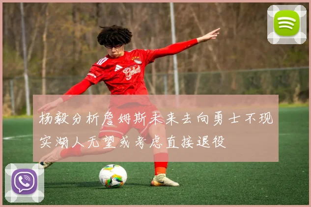杨毅分析詹姆斯未来去向勇士不现实湖人无望或考虑直接退役