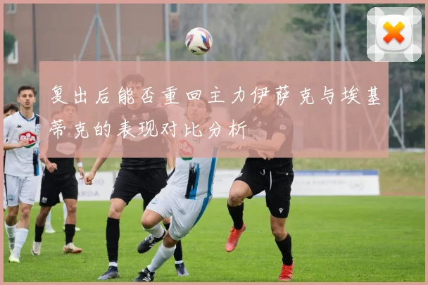 复出后能否重回主力伊萨克与埃基蒂克的表现对比分析