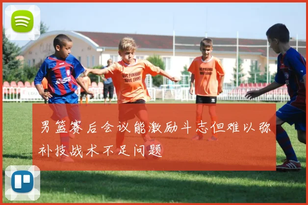 男篮赛后会议能激励斗志但难以弥补技战术不足问题