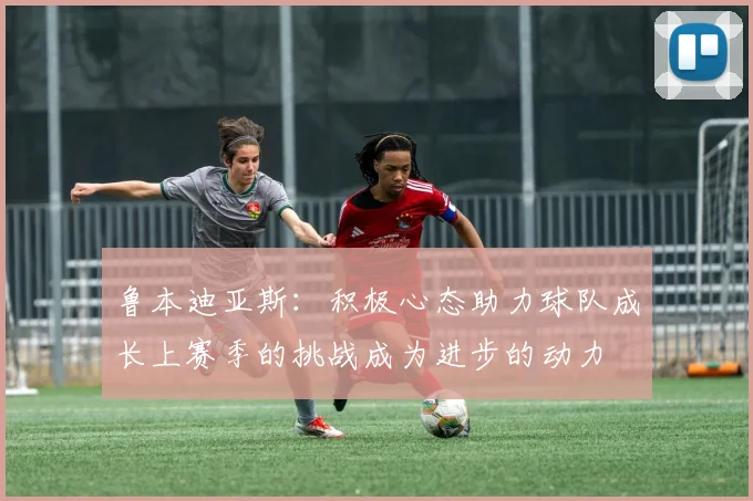 鲁本迪亚斯：积极心态助力球队成长上赛季的挑战成为进步的动力