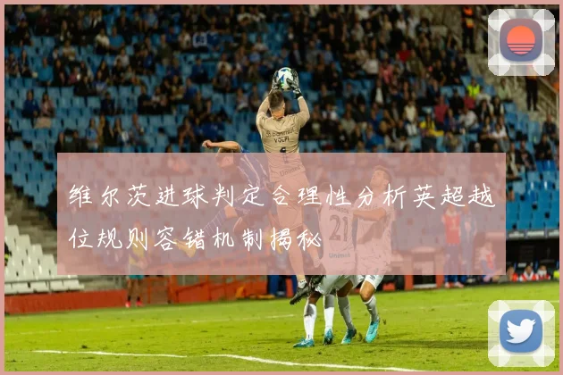 维尔茨进球判定合理性分析英超越位规则容错机制揭秘