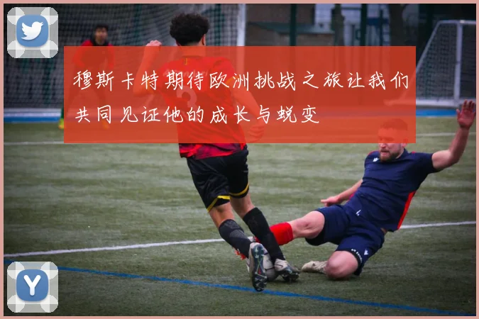 穆斯卡特期待欧洲挑战之旅让我们共同见证他的成长与蜕变