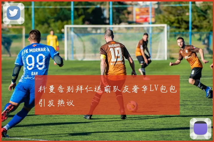 科曼告别拜仁送前队友奢华LV包包引发热议