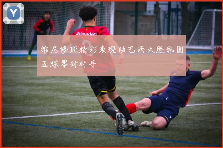 维尼修斯精彩表现助巴西大胜韩国五球零封对手