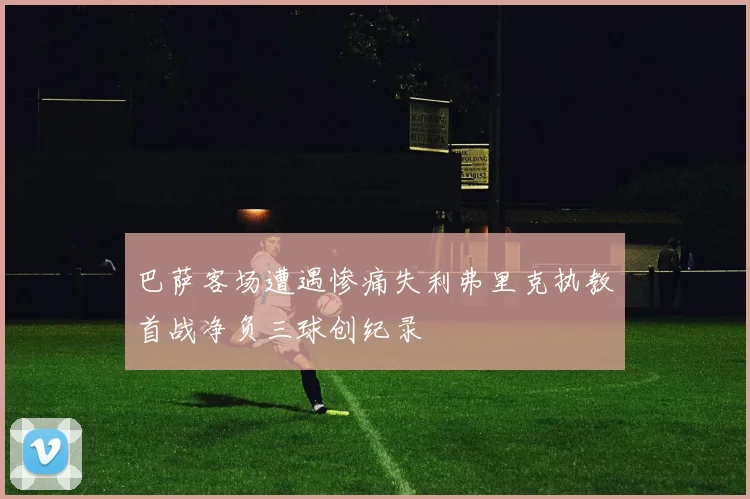 巴萨客场遭遇惨痛失利弗里克执教首战净负三球创纪录