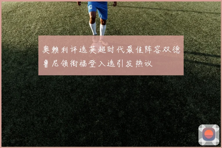 奥赖利评选英超时代最佳阵容双德鲁尼领衔福登入选引发热议