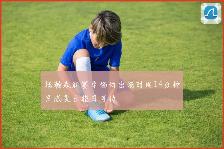 杨瀚森新赛季场均出场时间14分钟罗威复出指日可待