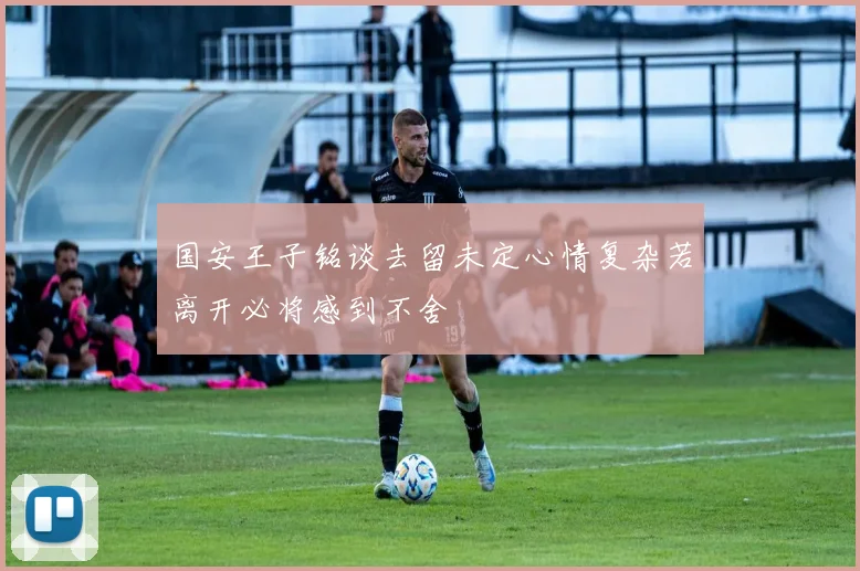 国安王子铭谈去留未定心情复杂若离开必将感到不舍
