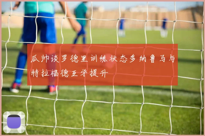 瓜帅谈罗德里训练状态多纳鲁马与特拉福德互学提升