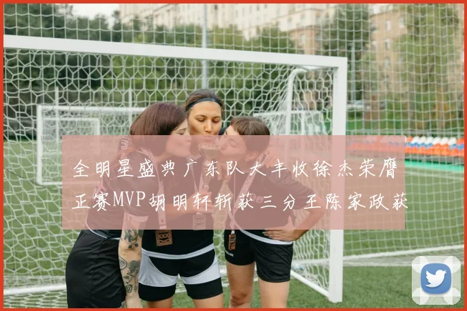 全明星盛典广东队大丰收徐杰荣膺正赛MVP胡明轩斩获三分王陈家政获星锐MVP