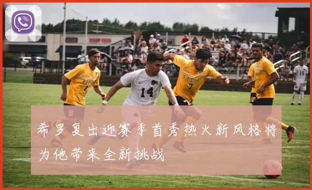 希罗复出迎赛季首秀热火新风格将为他带来全新挑战