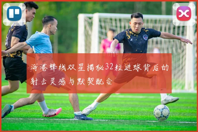 海港锋线双星揭秘32粒进球背后的射击灵感与默契配合
