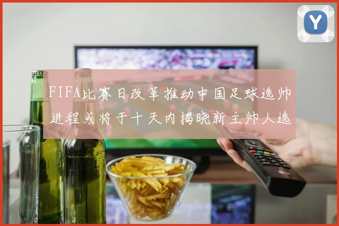 FIFA比赛日改革推动中国足球选帅进程或将于十天内揭晓新主帅人选