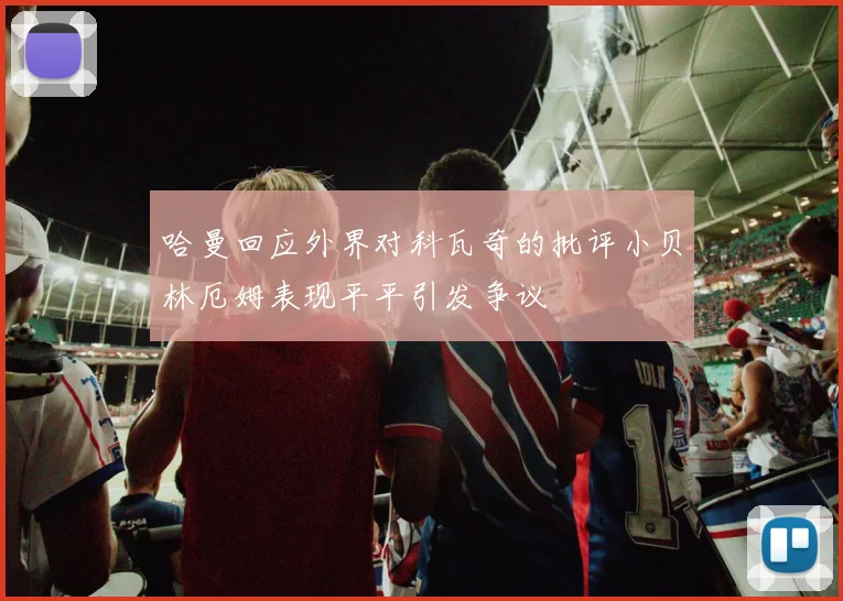 哈曼回应外界对科瓦奇的批评小贝林厄姆表现平平引发争议