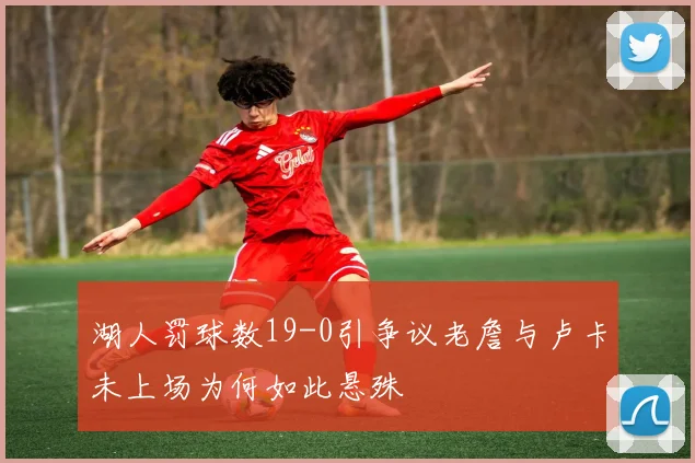 湖人罚球数19-0引争议老詹与卢卡未上场为何如此悬殊