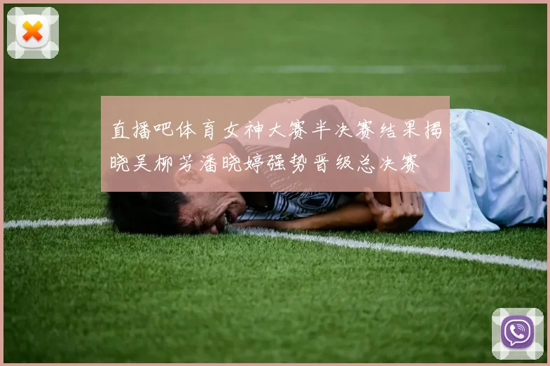 直播吧体育女神大赛半决赛结果揭晓吴柳芳潘晓婷强势晋级总决赛