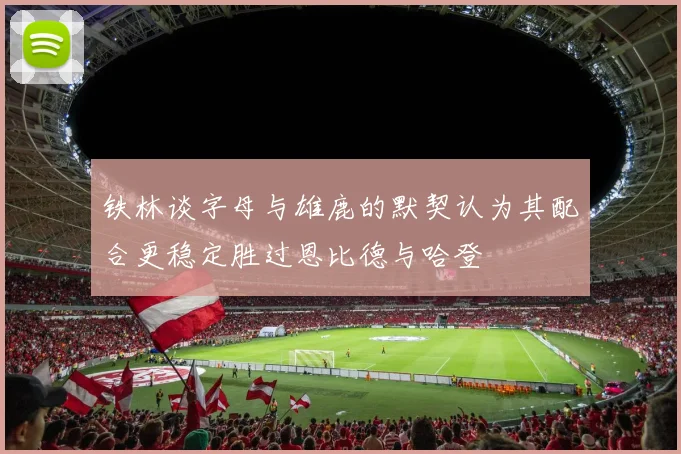 铁林谈字母与雄鹿的默契认为其配合更稳定胜过恩比德与哈登