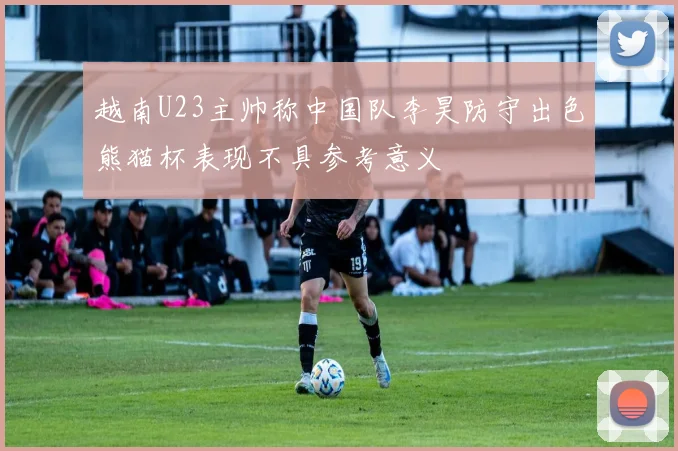 越南U23主帅称中国队李昊防守出色熊猫杯表现不具参考意义