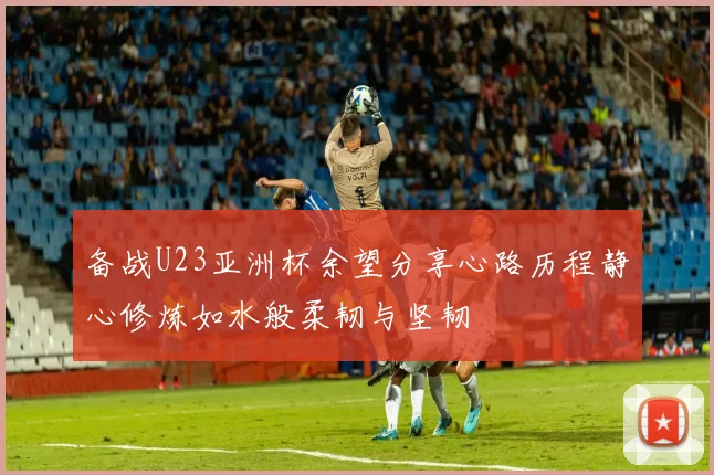 备战U23亚洲杯余望分享心路历程静心修炼如水般柔韧与坚韧