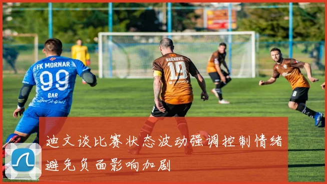 迪文谈比赛状态波动强调控制情绪避免负面影响加剧