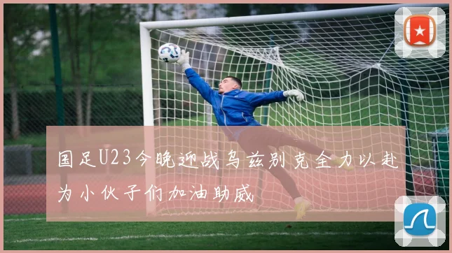 国足U23今晚迎战乌兹别克全力以赴为小伙子们加油助威