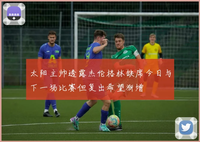 太阳主帅透露杰伦格林缺席今日与下一场比赛但复出希望渐增